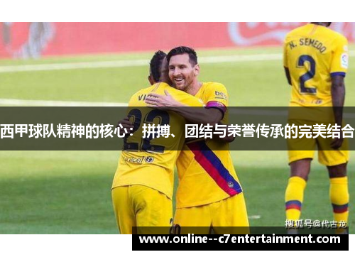 西甲球队精神的核心:拼搏、团结与荣誉传承的完美结合 西甲球队精神的核心:拼搏、团结与荣誉传承的完美结合