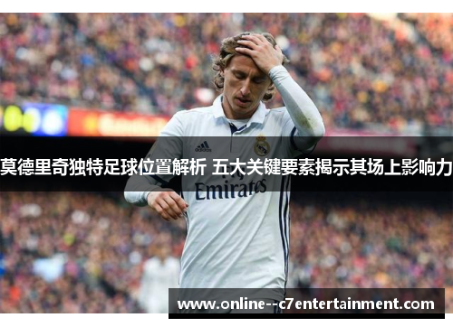 莫德里奇独特足球位置解析 五大关键要素揭示其场上影响力 莫德里奇独特足球位置解析 五大关键要素揭示其场上影响力