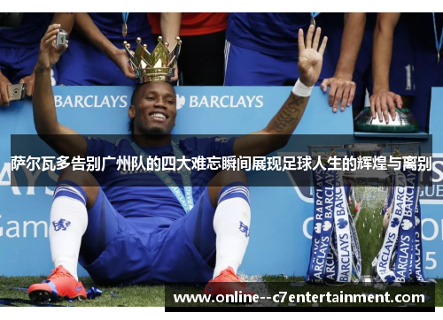 萨尔瓦多告别广州队的四大难忘瞬间展现足球人生的辉煌与离别 萨尔瓦多告别广州队的四大难忘瞬间展现足球人生的辉煌与离别