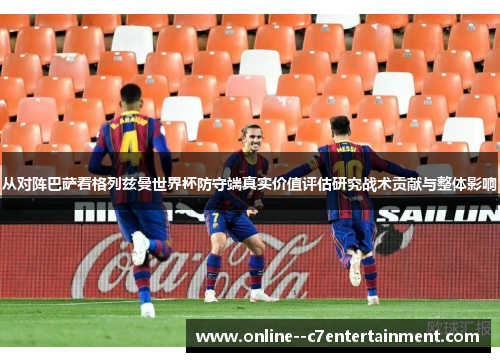 从对阵巴萨看格列兹曼世界杯防守端真实价值评估研究战术贡献与整体影响