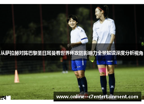 从萨拉赫对阵巴黎圣日耳曼看世界杯攻防影响力全景解读深度分析视角 从萨拉赫对阵巴黎圣日耳曼看世界杯攻防影响力全景解读深度分析视角