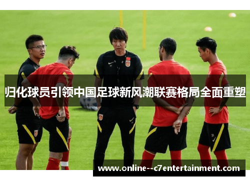归化球员引领中国足球新风潮联赛格局全面重塑 归化球员引领中国足球新风潮联赛格局全面重塑