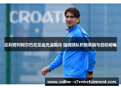 达利奇对阿尔巴尼亚战充满期待 强调球队积极氛围与目标明确 达利奇对阿尔巴尼亚战充满期待 强调球队积极氛围与目标明确
