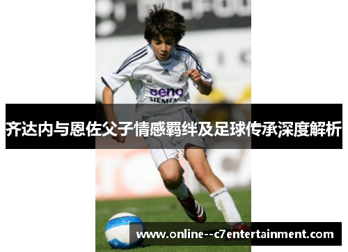 齐达内与恩佐父子情感羁绊及足球传承深度解析