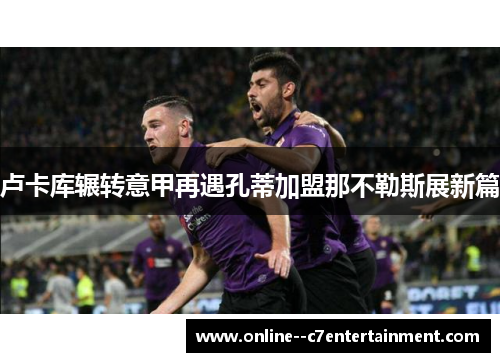 卢卡库辗转意甲再遇孔蒂加盟那不勒斯展新篇 卢卡库辗转意甲再遇孔蒂加盟那不勒斯展新篇