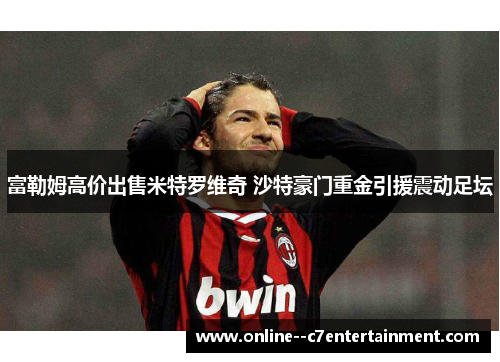 富勒姆高价出售米特罗维奇 沙特豪门重金引援震动足坛
